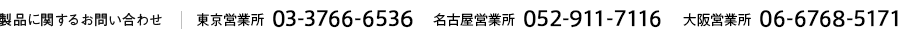 製品に関するお問い合わせ　東京営業所 03-3766-6536 名古屋営業所 052-911-7116 大阪営業所 06-6768-5171