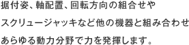 据付姿、軸配置、回転方向の組合せやスクリュージャッキなど他の機器と組み合わせあらゆる動力分野で力を発揮します。