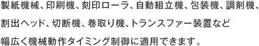 製紙機械、印刷機、刻印ローラ、自動組立機、包装機、調剤機、割出ヘッド、切断機、巻取り機、トランスファー装置など幅広く機械動作タイミング制御に適用できます。
