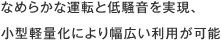 なめらかな運転と低騒音を実現、小型軽量化により幅広い利用が可能
