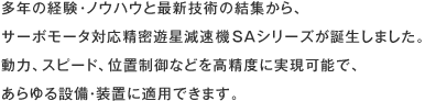 多年の経験・ノウハウと最新技術の結集から、サーボモータ対応精密遊星減速機SAシリーズが誕生しました。動力、スピード、位置制御などを高精度に実現可能で、あらゆる設備・装置に適用できます。