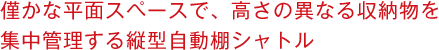 僅かな平面スペースで、高さの異なる収納物を集中管理する縦型自動棚シャトル