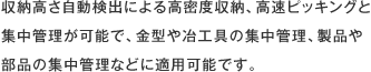 収納高さ自動検出による高密度収納、高速ピッキングと集中管理が可能で、金型や冶工具の集中管理、製品や部品の集中管理などに適用可能です。