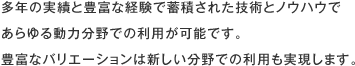 多年の実績と豊富な経験で蓄積された技術とノウハウであらゆる動力分野での利用が可能です。豊富なバリエーションは新しい分野での利用も実現します。