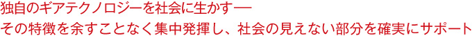 独自のギアテクノロジーを社会に生かす－－その特徴を余すことなく集中発揮し、社会の見えない部分を確実にサポート
